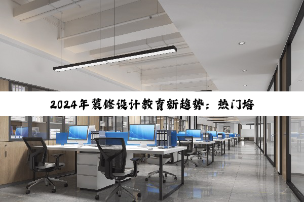 2024年装修设计教育新趋势：热门培训学校引领行业变革与风格潮流