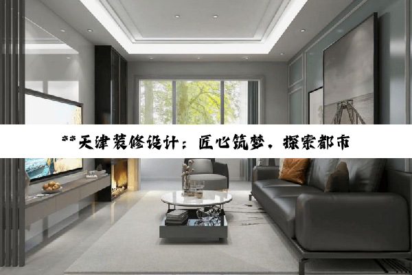 **天津装修设计：匠心筑梦，探索都市居住美学新境界**
